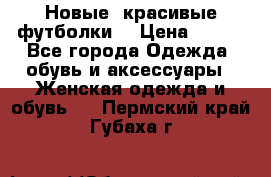 Новые, красивые футболки  › Цена ­ 550 - Все города Одежда, обувь и аксессуары » Женская одежда и обувь   . Пермский край,Губаха г.